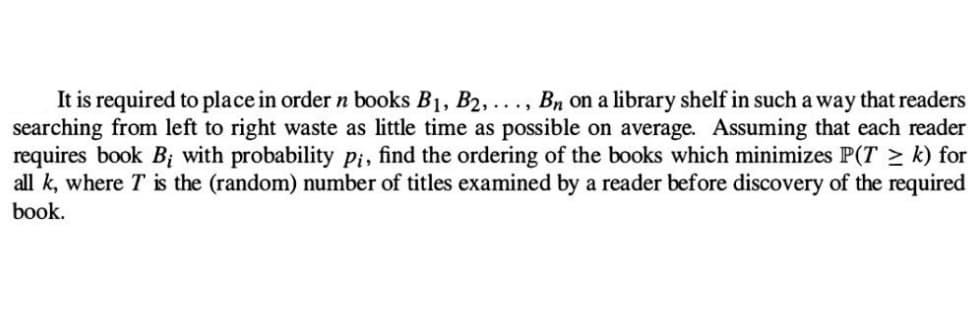 It is required to place in order n books B₁, B2, ..., Bn on a library shelf in such a way that readers
searching from left to right waste as little time as possible on average. Assuming that each reader
requires book B₁ with probability pi, find the ordering of the books which minimizes P(Tk) for
all k, where T is the (random) number of titles examined by a reader before discovery of the required
book.