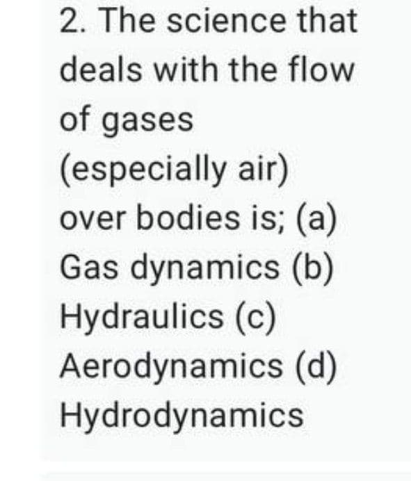 2. The science that
deals with the flow
of gases
(especially air)
over bodies is; (a)
Gas dynamics (b)
Hydraulics (c)
Aerodynamics (d)
Hydrodynamics
