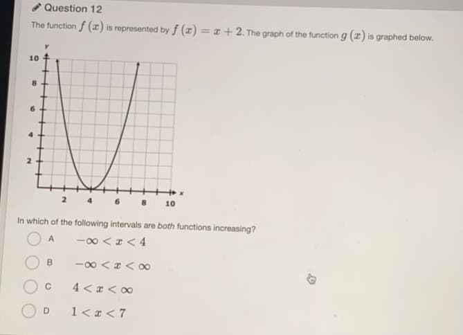 Question 12
The function f (z) is represented by f (z) = x+ 2. The graph of the function g (x) is graphed below.
10
2 4
10
In which of the following intervals are both functions increasing?
-00 <z < 4
A
B.
-00 < z < o0
C
4 < a < 00
1< x <7
6.
