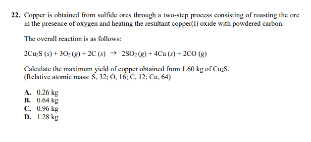 22. Copper is obtained from sulfide ores through a two-step process consisting of roasting the ore
in the presence of oxygen and heating the resultant copper(I) oxide with powdered carbon.
The overall reaction is as follows:
2Cu2S (s) + 302 (g) + 2C (s) → 2SO2(g)+ 4Cu (s) + 2CO (g)
Calculate the maximum yield of copper obtained from 1.60 kg of Cu2S.
(Relative atomic mass: S, 32; 0, 16; C, 12; Cu, 64)
A. 0.26 kg
В. 0.64 kg
С. 0.96 kg
D. 1.28 kg
