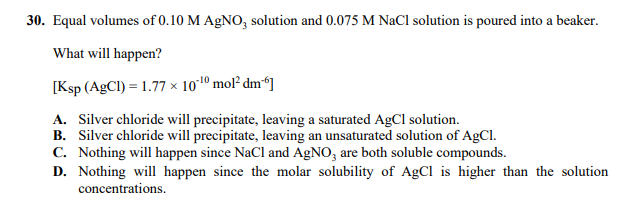 30. Equal volumes of 0.10 M AgNO, solution and 0.075 M NaCl solution is poured into a beaker.
What will happen?
[Ksp (AgCl) = 1.77 × 1010 mol² dm“]
A. Silver chloride will precipitate, leaving a saturated AgCI solution.
B. Silver chloride will precipitate, leaving an unsaturated solution of AgCl.
C. Nothing will happen since NaCl and AGNO, are both soluble compounds.
D. Nothing will happen since the molar solubility of AgCl is higher than the solution
concentrations.
