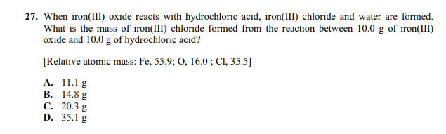 27. When iron(III) oxide reacts with hydrochloric acid, iron(III) chloride and water are formed.
What is the mass of iron(III) chloride formed from the reaction between 10.0 g of iron(III)
oxide and 10.0 g of hydrochloric acid?
[Relative atomic mass: Fe, 55.9; 0, 16.0 ; CI, 35.5]
А. 11.1g
В. 14.8 g
С. 20.3 g
D. 35.1 g
