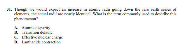 31. Though we would expect an increase in atomic radii going down the rare earth series of
elements, the actual radii are nearly identical. What is the term commonly used to describe this
phenomenon?
A. Atomic disparity
B. Transition default
C. Effective nuclear charge
D. Lanthanide contraction
