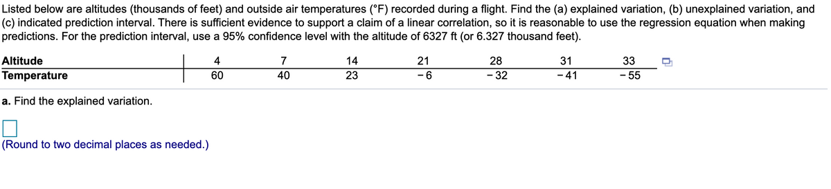 Listed below are altitudes (thousands of feet) and outside air temperatures (°F) recorded during a flight. Find the (a) explained variation, (b) unexplained variation, and
(c) indicated prediction interval. There is sufficient evidence to support a claim of a linear correlation, so it is reasonable to use the regression equation when making
predictions. For the prediction interval, use a 95% confidence level with the altitude of 6327 ft (or 6.327 thousand feet).
Altitude
4
7
14
21
28
31
33
Temperature
60
40
23
- 6
- 32
41
- 55
-
a. Find the explained variation.
(Round to two decimal places as needed.)
