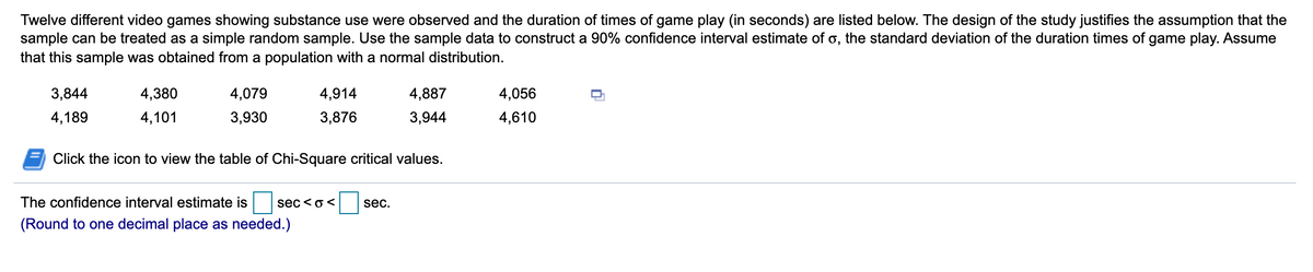 Twelve different video games showing substance use were observed and the duration of times of game play (in seconds) are listed below. The design of the study justifies the assumption that the
sample can be treated as a simple random sample. Use the sample data to construct a 90% confidence interval estimate of o, the standard deviation of the duration times of game play. Assume
that this sample was obtained from a population with a normal distribution.
3,844
4,380
4,079
4,914
4,887
4,056
4,189
4,101
3,930
3,876
3,944
4,610
Click the icon to view the table of Chi-Square critical values.
The confidence interval estimate is
sec <o<
sec.
(Round to one decimal place as needed.)
