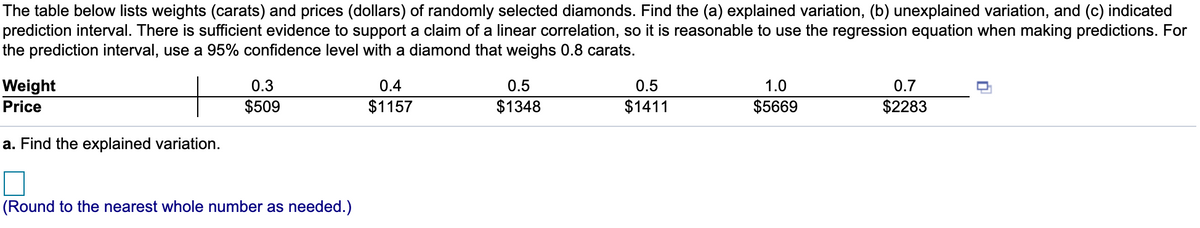 The table below lists weights (carats) and prices (dollars) of randomly selected diamonds. Find the (a) explained variation, (b) unexplained variation, and (c) indicated
prediction interval. There is sufficient evidence to support a claim of a linear correlation, so it is reasonable to use the regression equation when making predictions. For
the prediction interval, use a 95% confidence level with a diamond that weighs 0.8 carats.
Weight
Price
0.3
0.4
0.5
0.5
1.0
0.7
$509
$1157
$1348
$1411
$5669
$2283
a. Find the explained variation.
(Round to the nearest whole number as needed.)
