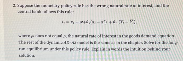2. Suppose the monetary-policy rule has the wrong natural rate of interest, and the
central bank follows this rule:
ių = T + pl+0,(7 – m;) +0y (Y, – Y.),
where pl does not equal p, the natural rate of interest in the goods demand equation.
The rest of the dynamic AD-AS model is the same as in the chapter. Solve for the long-
run equilibrium under this policy rule. Explain in words the intuition behind your
solution.
