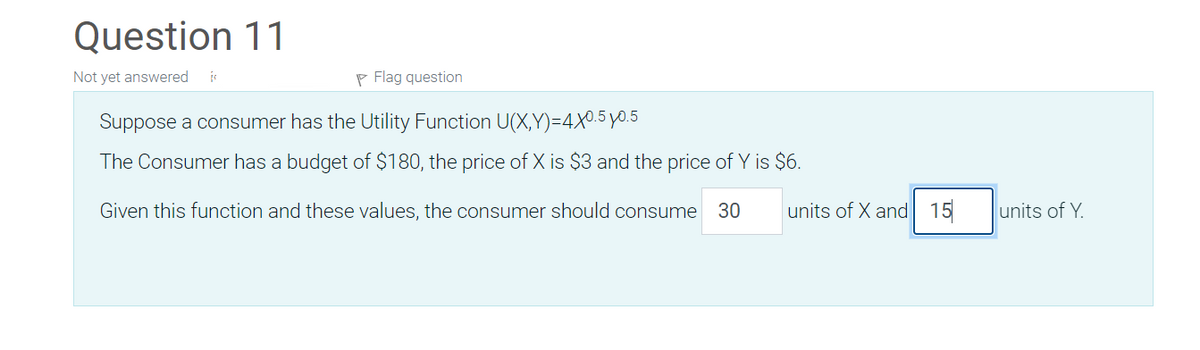 Question 11
Not yet answered
P Flag question
Suppose a consumer has the Utility Function U(X,Y)=4X0.5yo.5
The Consumer has a budget of $180, the price of X is $3 and the price of Y is $6.
Given this function and these values, the consumer should consume
30
units of X and 15
units of Y.
