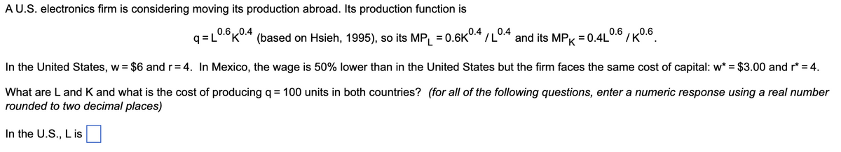 A U.S. electronics firm is considering moving its production abroad. Its production function is
0.6,,0.4
q=L
'K* (based on Hsieh, 1995), so its MP
0.4
= 0.6K
0.4
and its MPK
/L
0.6
= 0.4L
In the United States, w
= $6 and r= 4. In Mexico, the wage is 50% lower than in the United States but the firm faces the same cost of capital: w* = $3.00 and r* = 4.
What are L and K and what is the cost of producing q = 100 units in both countries? (for all of the following questions, enter a numeric response using a real number
rounded to two decimal places)
In the U.S., L is
