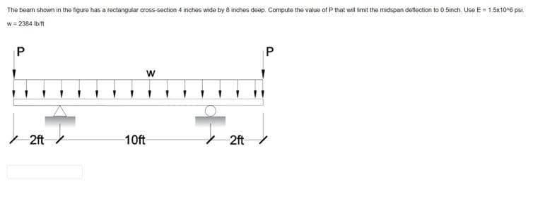 The beam shown in the figure has a rectangular cross-section 4 inches wide by 8 inches deep. Compute the value of P that will imit the midspan deflection to 0.5inch. Use E = 1.5x10^6 psi.
w = 2384 Ib/t
P
w
I 2ft /
10ft
2ft/

