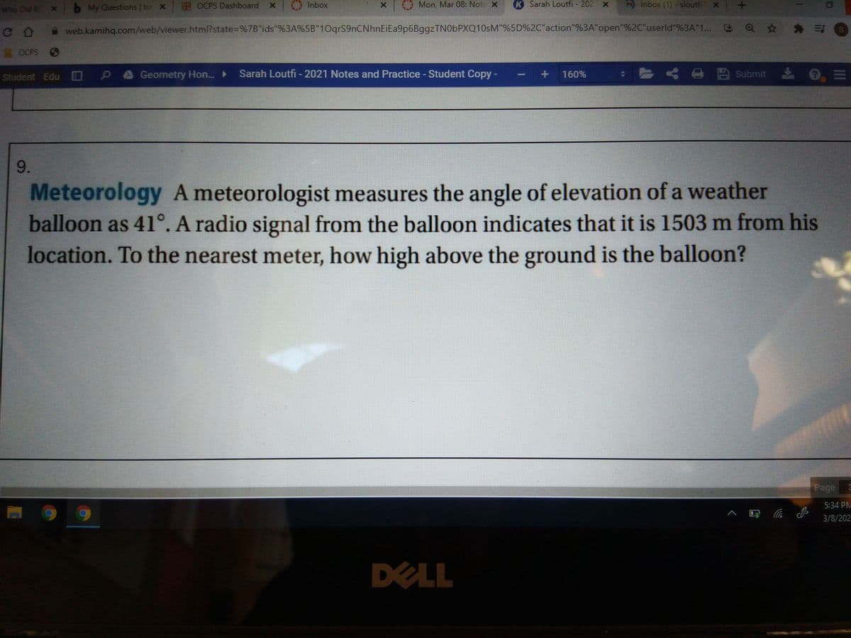 S OCPS Dashboard
Inbox
OMon, Mar 08: Not x
K Sarah Loutfi - 202 X
Inbox (1) - sloutfi X
Who Did it x b My Questions ba X
CO web.kamihq.com/web/viewer.html?state%3D%7B"ids"%3A%5B"1OqrS9nCNhnEiEa9p6BggzTN0bPXQ10sM"%5D%2C"action"%3A"open"%2C"userld"%3A"1...
a☆壽三
OCPS O
Geometry Hon. ►
Sarah Loutfi - 2021 Notes and Practice - Student Copy -
A A
四 Submit 0三
Student Edu D
160%
9.
Meteorology A meteorologist measures the angle of elevation of a weather
balloon as 41°. A radio signal from the balloon indicates that it is 1503 m from his
location. To the nearest meter, how high above the ground is the balloon?
Page
5:34 PM
底
3/8/202
DELL
