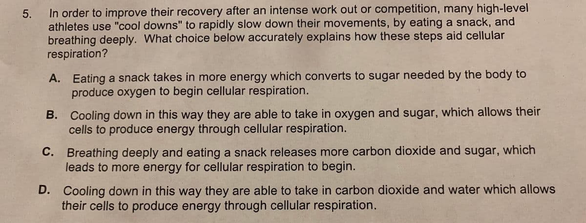 In order to improve their recovery after an intense work out or competition, many high-level
athletes use "cool downs" to rapidly slow down their movements, by eating a snack, and
breathing deeply. What choice below accurately explains how these steps aid cellular
respiration?
A. Eating a snack takes in more energy which converts to sugar needed by the body to
produce oxygen to begin cellular respiration.
B. Cooling down in this way they are able to take in oxygen and sugar, which allows their
cells to produce energy through cellular respiration.
C. Breathing deeply and eating a snack releases more carbon dioxide and sugar, which
leads to more energy for cellular respiration to begin.
D. Cooling down in this way they are able to take in carbon dioxide and water which allows
their cells to produce energy through cellular respiration.
5.
