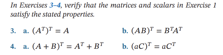 In Exercises 3-4, verify that the matrices and scalars in Exercise 1
satisfy the stated properties.
3. a. (AT)T = A
4. a. (A + B)¹ = AT + BT
b. (AB)¹ = BTAT
b. (aC)¹ = aCT