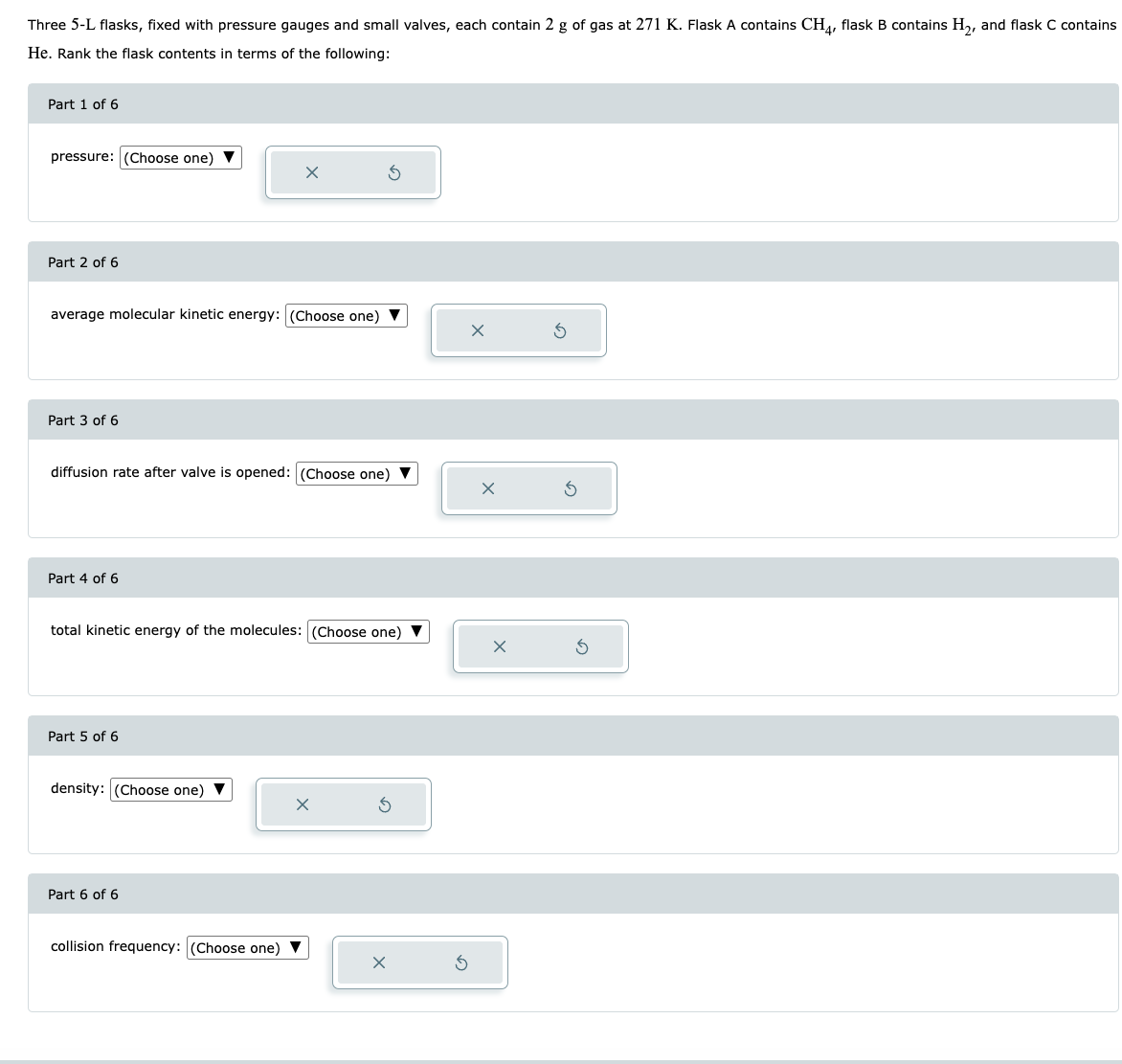 Three 5-L flasks, fixed with pressure gauges and small valves, each contain 2 g of gas at 271 K. Flask A contains CH4, flask B contains H₂, and flask C contains
He. Rank the flask contents in terms of the following:
Part 1 of 6
pressure: (Choose one)
Part 2 of 6
average molecular kinetic energy: (Choose one)
Part 3 of 6
diffusion rate after valve is opened: (Choose one)
Part 4 of 6
total kinetic energy of the molecules: (Choose one) ▼
Part 5 of 6
X
density: (Choose one) ▼
Part 6 of 6
collision frequency: (Choose one)