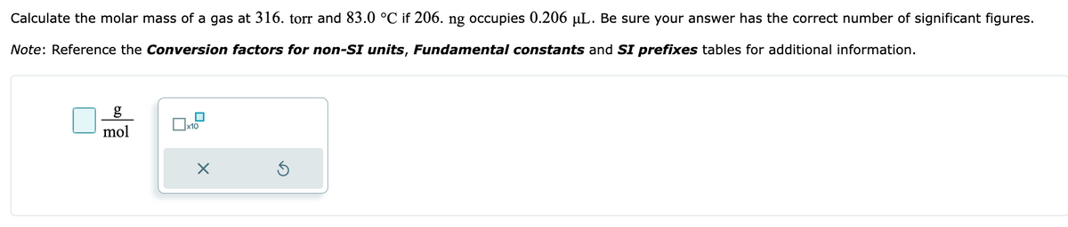 Calculate the molar mass of a gas at 316. torr and 83.0 °C if 206. ng occupies 0.206 µL. Be sure your answer has the correct number of significant figures.
Note: Reference the Conversion factors for non-SI units, Fundamental constants and SI prefixes tables for additional information.
g
mol
x10
×