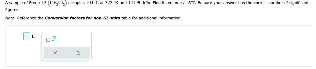 A sample of Freon-12 (CF₂Cl₂) occupies 10.0 L at 322. K and 121.90 kPa. Find its volume at STP. Be sure your answer has the correct number of significant
figures.
Note: Reference the Conversion factors for non-SI units table for additional information.
L
x10
X
