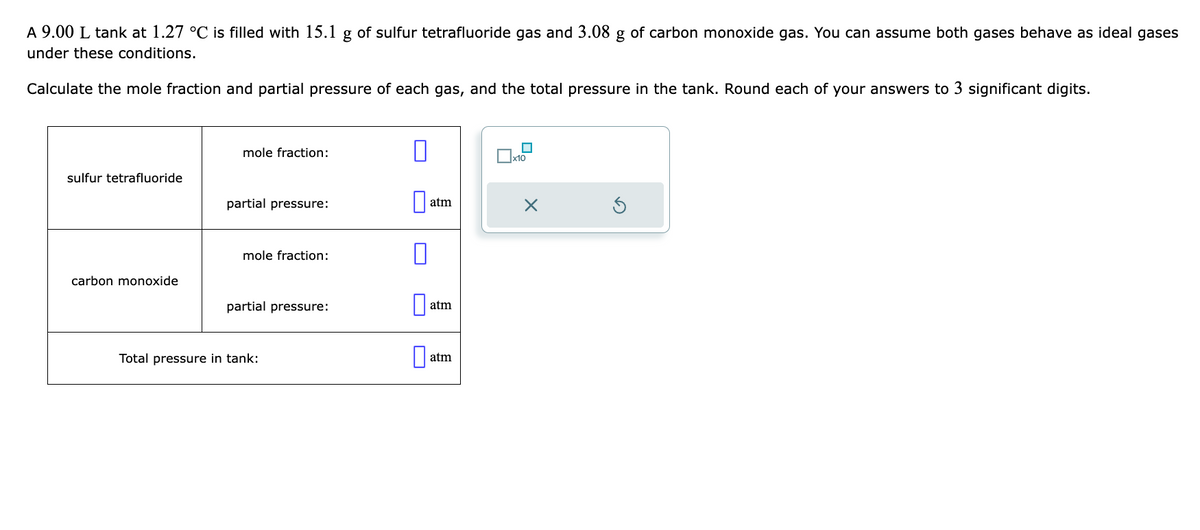 A 9.00 L tank at 1.27 °C is filled with 15.1 g of sulfur tetrafluoride gas and 3.08 g of carbon monoxide gas. You can assume both gases behave as ideal gases
under these conditions.
Calculate the mole fraction and partial pressure of each gas, and the total pressure in the tank. Round each of your answers to 3 significant digits.
sulfur tetrafluoride
carbon monoxide
mole fraction:
partial pressure:
mole fraction:
partial pressure:
Total pressure in tank:
0
0
atm
atm
atm
Ix10
X