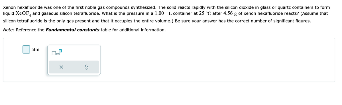 Xenon hexafluoride was one of the first noble gas compounds synthesized. The solid reacts rapidly with the silicon dioxide in glass or quartz containers to form
liquid XeOF and gaseous silicon tetrafluoride. What is the pressure in a 1.00-L container at 25 °C after 4.56 g of xenon hexafluoride reacts? (Assume that
silicon tetrafluoride is the only gas present and that it occupies the entire volume.) Be sure your answer has the correct number of significant figures.
Note: Reference the Fundamental constants table for additional information.
atm
■
x10
X