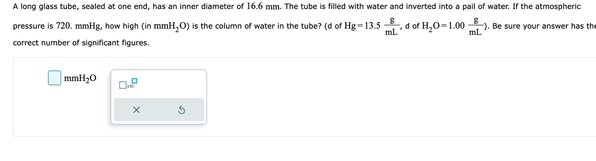 A long glass tube, sealed at one end, has an inner diameter of 16.6 mm. The tube is filled with water and inverted into a pail of water. If the atmospheric
g
7
d of H₂O=1.00 -). Be sure your answer has the
g
mL
mL
pressure is 720. mmHg, how high (in mmH₂O) is the column of water in the tube? (d of Hg = 13.5
correct number of significant figures.
mmH₂O
x10
X