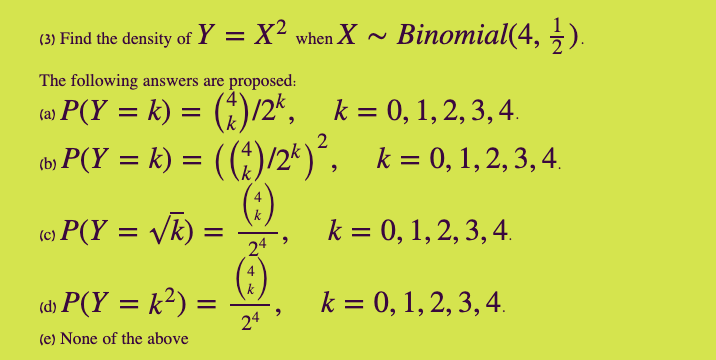 (3) Find the density of Y = X² when X ~ Binomial(4,
5).
The following answers are proposed:
P(Y = k) = (*)/2', .
to» P(Y = k) = ((*)/2*)´, k= 0, 1,2, 3, 4.
(:)
) =
k = 0, 1, 2, 3,
%D
(e) P(Y = Vk)
k = 0, 1,2, 3, 4.
%|
(d) P(Y = k²) =
24
k = 0, 1,2, 3, 4.
%3D
(e) None of the above
