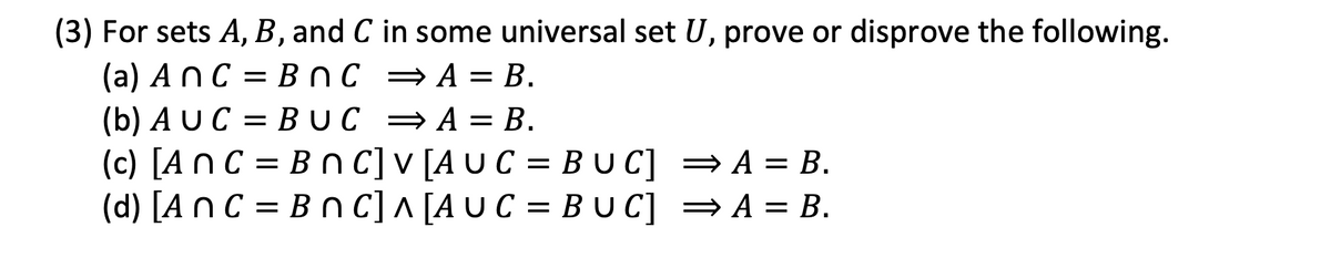 (3) For sets A, B, and C in some universal set U, prove or disprove the following.
(a) AnC = BnC = A = B.
(b) AUC = BUC = A = B.
(c) [An C = B n C] v [A U C = B UC] =A = B.
(d) [A n C = B n C] ^ [AUC = B U C] =A = B.
BUC] =A = B.
