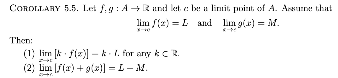 COROLLARY 5.5. Let f, g : A → R and let c be a limit point of A. Assume that
lim f(x) = L and
lim g(x) — М.
Then:
(1) lim [k · f(x)] = k · L for
(2) lim [f(x)+ g(x)] = L + M.
any
k E R.
