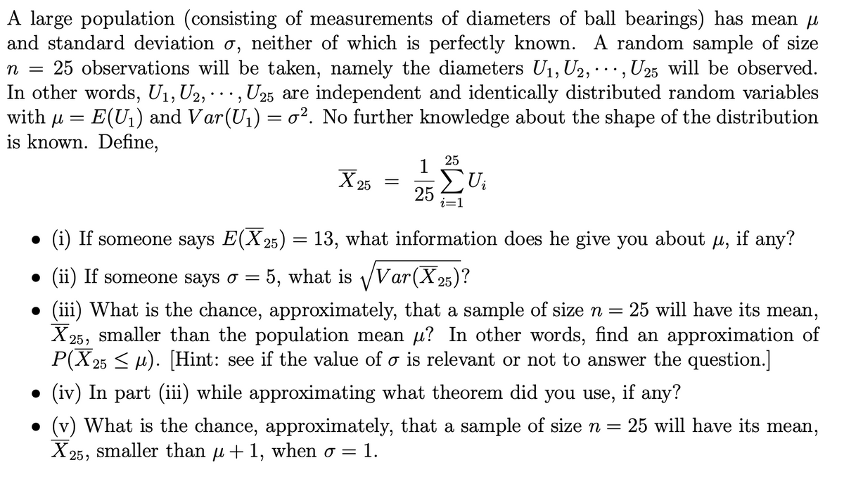 A large population (consisting of measurements of diameters of ball bearings) has mean u
and standard deviation o, neither of which is perfectly known. A random sample of size
n = 25 observations will be taken, namely the diameters U1, U2, ·.., U25 will be observed.
In other words, U1, U2, · .., U25 are independent and identically distributed random variables
with u = E(U1) and Var(U1) = o². No further knowledge about the shape of the distribution
is known. Define,
25
1
X 25
Ui
25
i=D1
(i) If someone says E(X 25) = 13, what information does he give you about u, if any?
(ii) If someone says o = 5, what is Var(X25)?
• (iii) What is the chance, approximately, that a sample of size n = 25 will have its mean,
X25, smaller than the population mean u? In other words, find an approximation of
P(X 25 < u). [Hint: see if the value of o is relevant or not to answer the question.]
(iv) In part (iii) while approximating what theorem did you use, if any?
• (v) What is the chance, approximately, that a sample of size n = 25 will have its mean,
X25, smaller than u+ 1, when o = 1.
