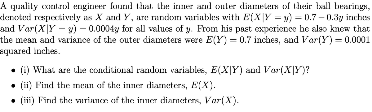 A quality control engineer found that the inner and outer diameters of their ball bearings,
denoted respectively as X and Y, are random variables with E(X|Y = y) = 0.7 – 0.3y inches
and Var(X|Y = y) = 0.0004y for all values of y. From his past experience he also knew that
the mean and variance of the outer diameters were E(Y) = 0.7 inches, and Var(Y)= 0.0001
squared inches.
(i) What are the conditional random variables, E(X|Y) and Var(X|Y)?
• (ii) Find the mean of the inner diameters, E(X).
(iii) Find the variance of the inner diameters, Var(X).
