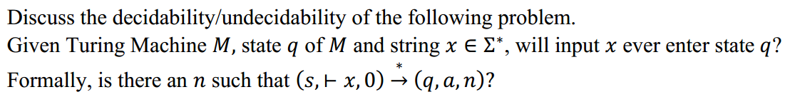 Discuss the decidability/undecidability of the following problem.
Given Turing Machine M, state q of M and string x E E*, will input x ever enter state q?
Formally, is there an n such that (s, x,0) → (q, a, n)?
