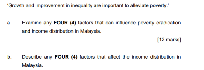 "Growth and improvement in inequality are important to alleviate poverty.'
а.
Examine any FOUR (4) factors that can influence poverty eradication
and income distribution in Malaysia.
[12 marks]
b.
Describe any FOUR (4) factors that affect the income distribution in
Malaysia.
