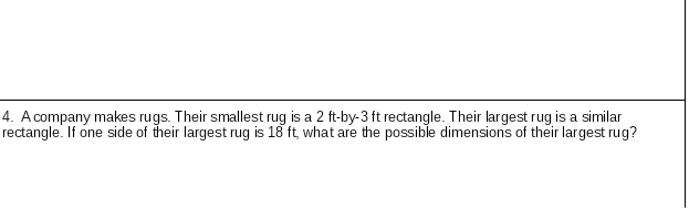 4. A company makes rugs. Their smallest rug is a 2 ft-by-3 ft rectangle. Their largest rug is a similar
rectangle. If one side of their largest rug is 18 ft, what are the possible dimensions of their largest rug?
