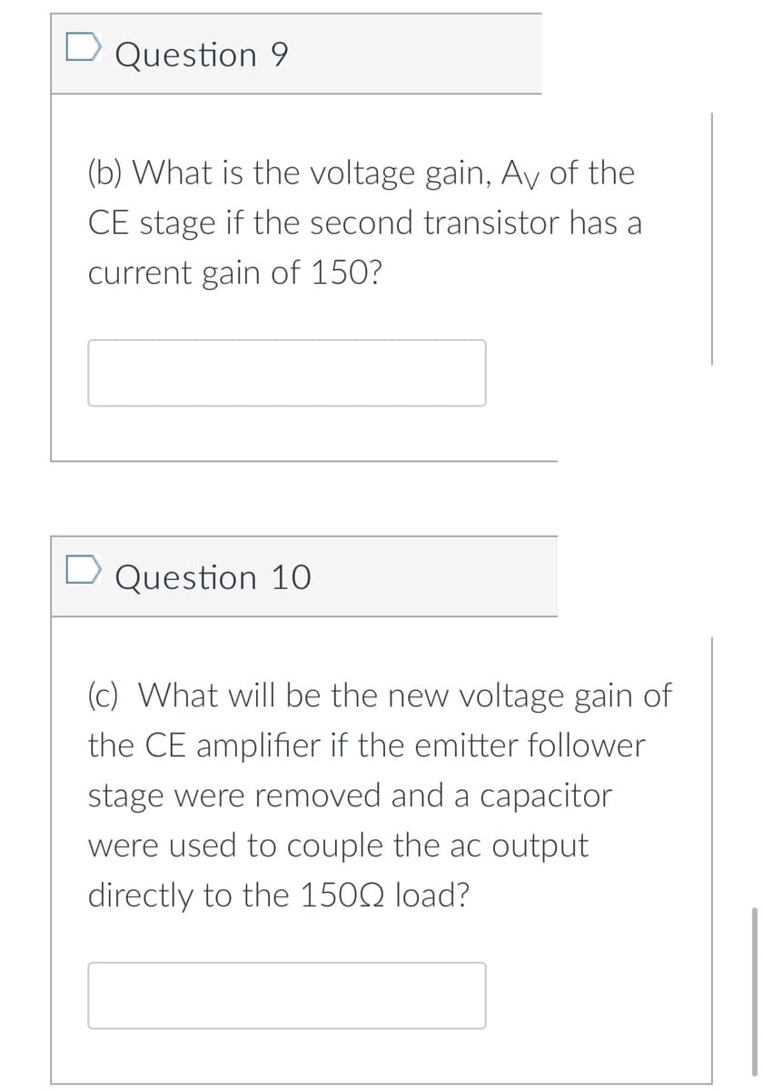 Question 9
(b) What is the voltage gain, Av of the
CE stage if the second transistor has a
current gain of 150?
Question 10
(c) What will be the new voltage gain of
the CE amplifier if the emitter follower
stage were removed and a capacitor
were used to couple the ac output
directly to the 150Q load?
