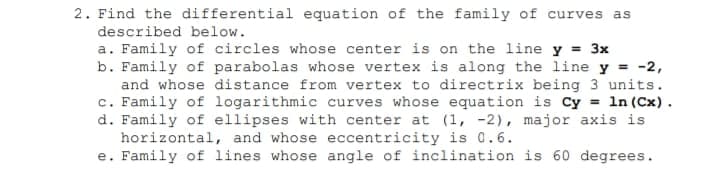 2. Find the differential equation of the family of curves as
described below.
a. Family of circles whose center is on the line y = 3x
b. Family of parabolas whose vertex is along the line y = -2,
and whose distance from vertex to directrix being 3 units.
c. Family of logarithmic curves whose equation is Cy = 1n (Cx).
d. Family of ellipses with center at (1, -2), major axis is
horizontal, and whose eccentricity is 0.6.
e. Family of lines whose angle of inclination is 60 degrees.
