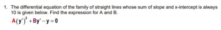 1. The differential equation of the family of straight lines whose sum of slope and x-intercept is always
10 is given below. Find the expression for A and B.
A(y')' +By' -y = 0
