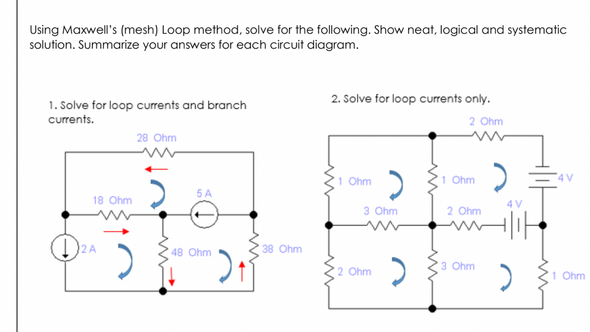 Using Maxwell's (mesh) Loop method, solve for the following. Show neat, logical and systematic
solution. Summarize your answers for each circuit diagram.
2. Solve for loop currents only.
1. Solve for loop currents and branch
currents.
2 Ohm
28 Ohm
1 Ohm
1 Ohm
4 V
5 A
18 Ohm
4 V
3 Ohm
2 Ohm
1)2A
38 Ohm
48 Ohm
3 Ohm
2 Ohm
1 Ohm
