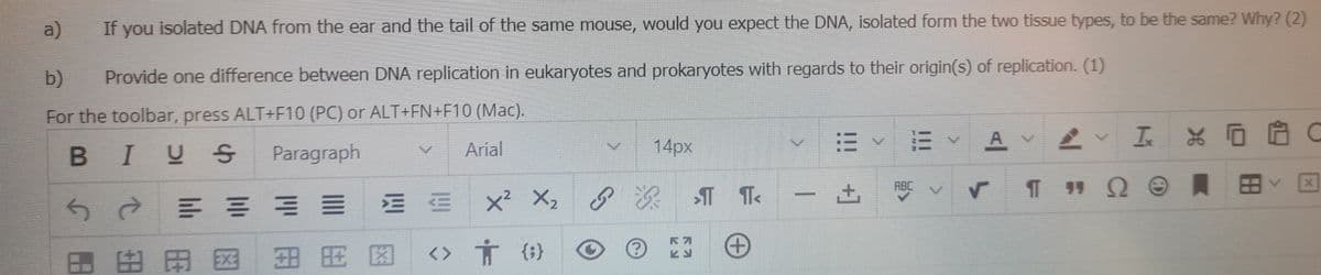 a)
If you isolated DNA from the ear and the tail of the same mouse, would you expect the DNA, isolated form the two tissue types, to be the same? Why? (2)
b)
Provide one difference between DNA replication in eukaryotes and prokaryotes with regards to their origin(s) of replication. (1)
For the toolbar, press ALT+F10 (PC) or ALT+FN+F10 (Mac).
14px
E EY A Y
BIVS
Paragraph
Arial
ABC
x² X2
?次T Te
田田国王 用 图
+]
