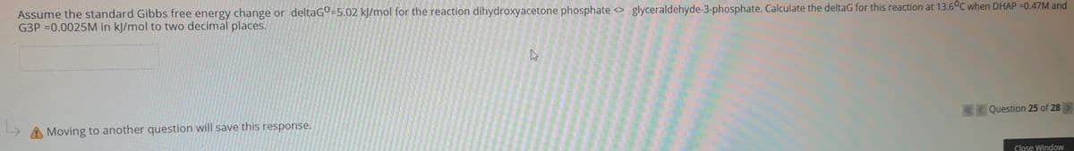 Assume the standard Gibbs free energy change or deltaGO=5.02 kJ/mol for the reaction dihydroxyacetone phosphate <> glyceraldehyde-3-phosphate. Calculate the deltaG for this reaction at 13.6°C when DHAP =0.47M and
G3P =0.0025M in kJ/mol to two decimal places.
«< Question 25 of 28
A Moving to another question will save this response.
Close Window

