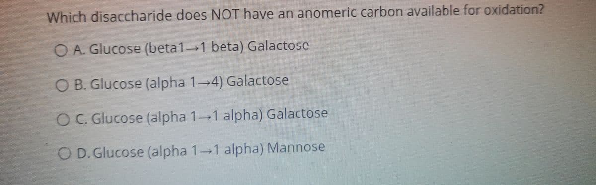 Which disaccharide does NOT have an anomeric carbon available for oxidation?
O A. Glucose (beta1 1 beta) Galactose
O B. Glucose (alpha 14) Galactose
OC. Glucose (alpha 1-1 alpha) Galactose
O D. Glucose (alpha 1 1 alpha) Mannose
