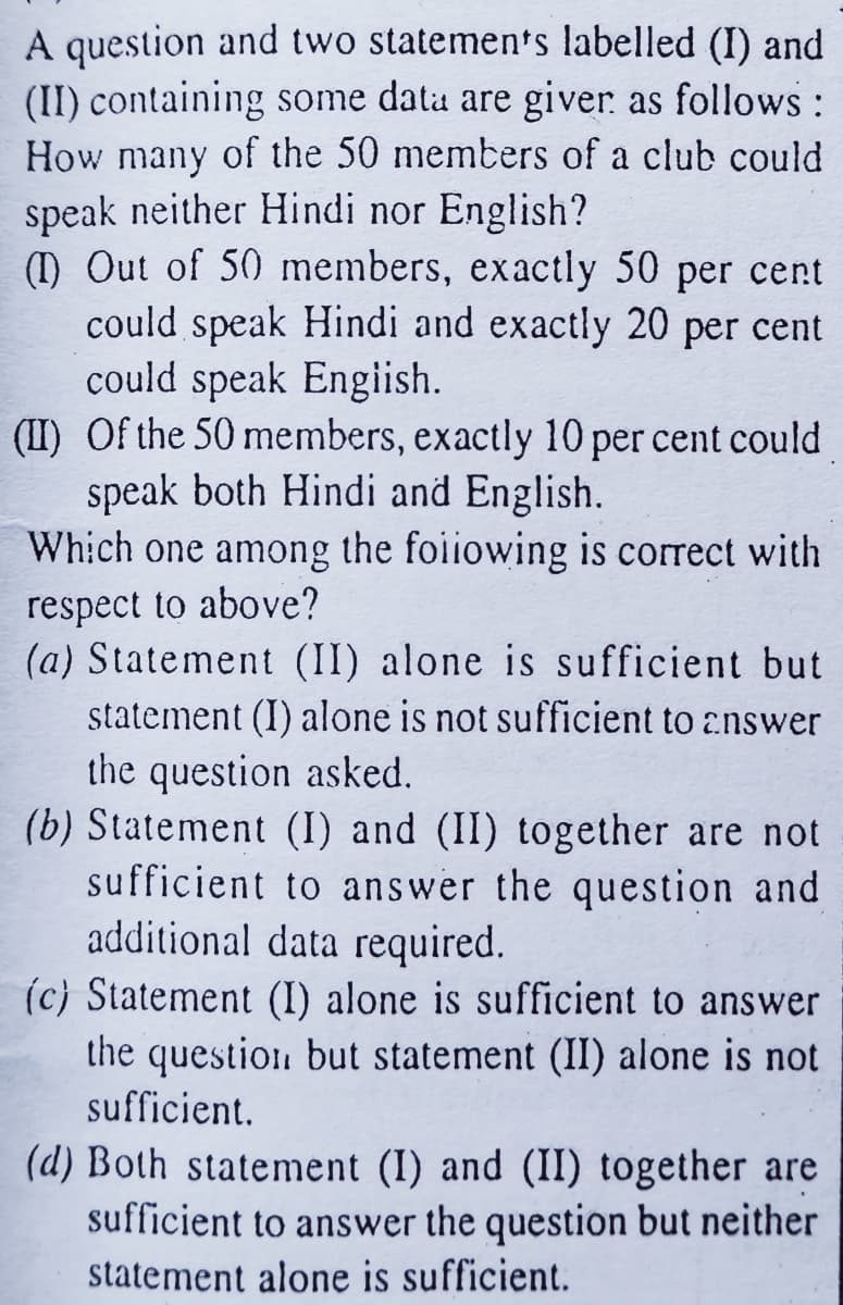 A question and two statemen's labelled (I) and
(II) containing some data are giver as follows:
How many of the 50 members of a club could
speak neither Hindi nor English?
(1) Out of 50 members, exactly 50 per cent
could speak Hindi and exactly 20 per cent
could speak Engiish.
(II) Of the 50 members, exactly 10 per cent could
speak both Hindi and English.
Which one among the foiiowing is correct with
respect to above?
(a) Statement (II) alone is sufficient but
statement (I) alone is not sufficient to answer
the question asked.
(b) Statement (I) and (II) together are not
sufficient to answer the question and
additional data required.
(c) Statement (I) alone is sufficient to answer
the question but statement (II) alone is not
sufficient.
(d) Both statement (I) and (II) together are
sufficient to answer the question but neither
statement alone is sufficient.
