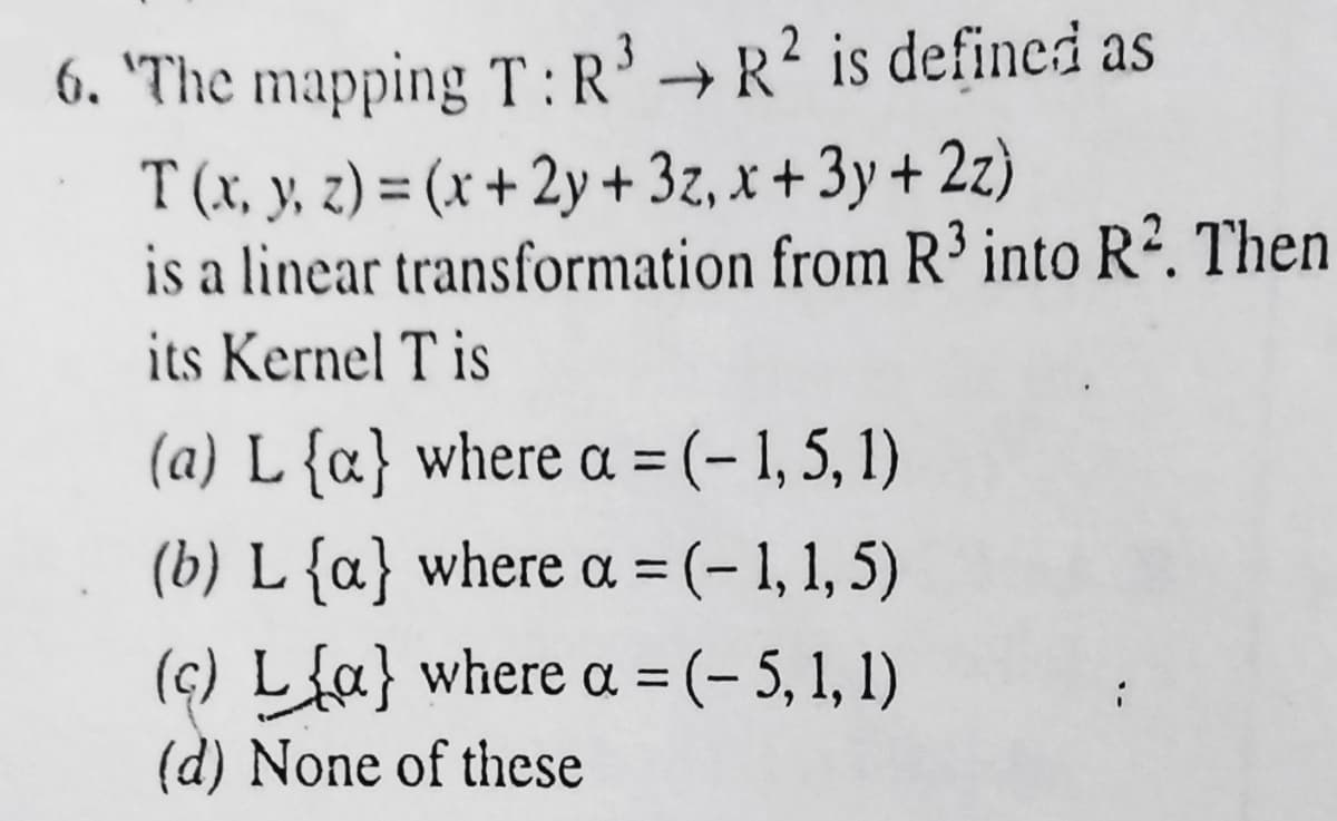 6. 'The mapping T :R³ → R² is defined as
T (x, y, z) = (x + 2y+ 3z, x + 3y + 2z)
is a linear transformation from R³ into R². Then
%3D
its Kernel T is
(a) L {c} where a = (- 1, 5, 1)
(b) L{a} where a = (- 1, 1, 5)
(ç) L{a} where a = (- 5, 1, 1)
(d) None of these
