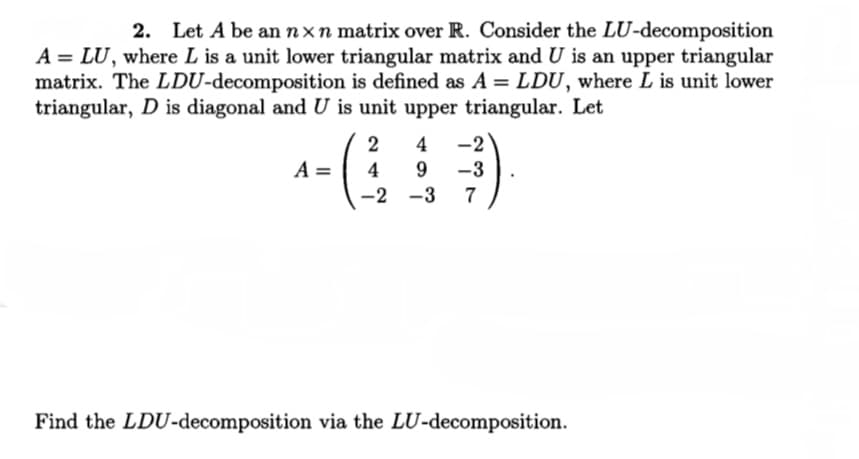 2. Let A be an nxn matrix over R. Consider the LU-decomposition
A = LU, where L is a unit lower triangular matrix and U is an upper triangular
matrix. The LDU-decomposition is defined as A = LDU, where L is unit lower
triangular, D is diagonal and U is unit upper triangular. Let
2
4
-2
A =
4
9
-3
-2 -3
7
Find the LDU-decomposition via the LU-decomposition.
