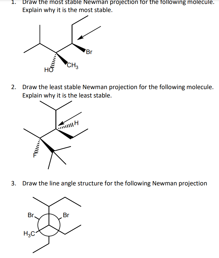 1. Draw the most stable Newman projection for the following molecule.
Explain why it is the most stable.
Br
CH3
НО
Draw the least stable Newman projection for the following molecule.
Explain why it is the least stable.
Draw the line angle structure for the following Newman projection
Br.
Br
H3C
3.
