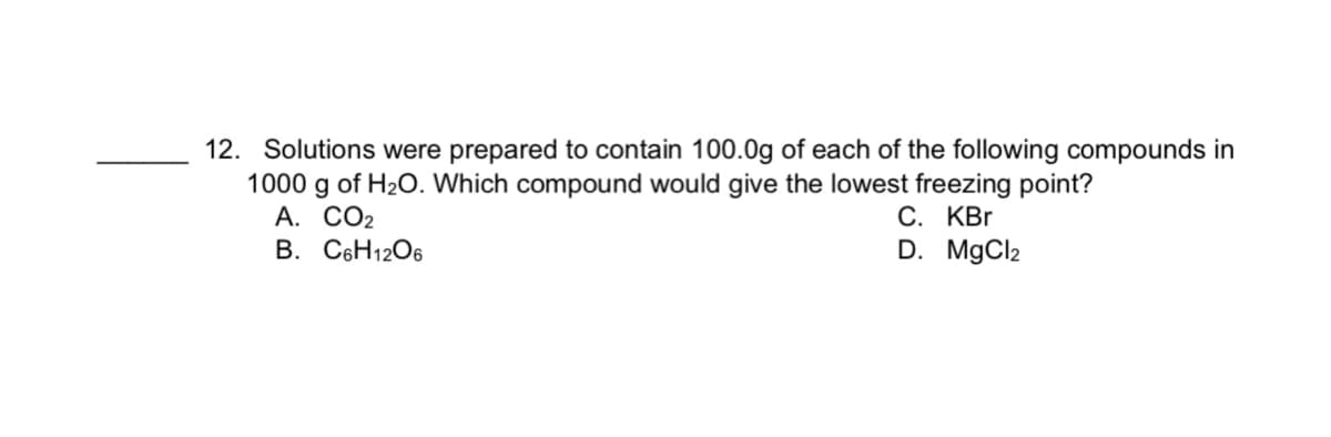 12. Solutions were prepared to contain 100.0g of each of the following compounds in
1000 g of H20. Which compound would give the lowest freezing point?
А. СО2
B. C6H1206
С. КВr
D. MgCl2
