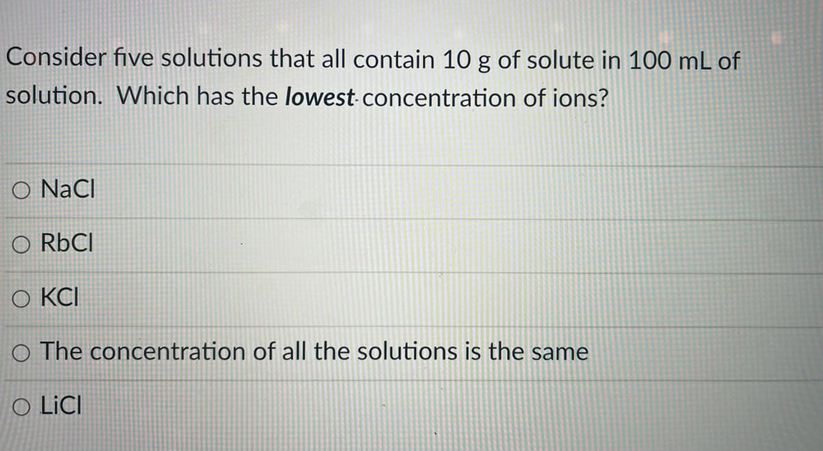 Consider five solutions that all contain 10 g of solute in 100 mL of
solution. Which has the lowest concentration of ions?
O NaCI
O RÜCI
O KCI
O The concentration of all the solutions is the same
O LICI
