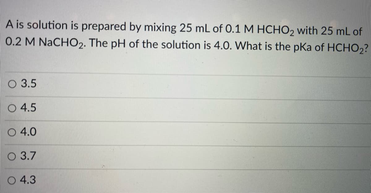 A is solution is prepared by mixing 25 mL of 0.1 M HCHO2 with 25 mL of
0.2 M NaCHO2. The pH of the solution is 4.0. What is the pka of HCHO2?
O 3.5
O 4.5
O 4.0
O 3.7
O 4.3
