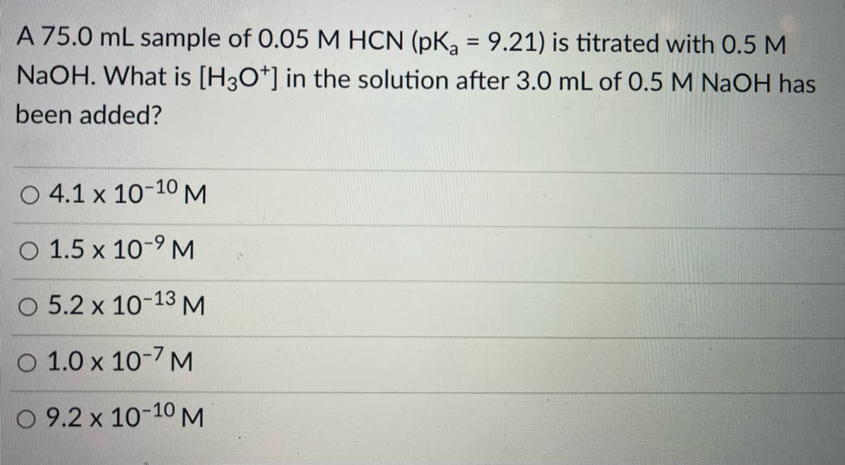 A 75.0 mL sample of 0.05 M HCN (pKa = 9.21) is titrated with 0.5 M
NAOH. What is [H3O*] in the solution after 3.0 mL of 0.5 M NaOH has
been added?
O 4.1 x 10-10 M
O 1.5 x 10-9 M
O 5.2 x 10-13 M
O 1.0 x 10-7 M
O 9.2 x 10-10 M

