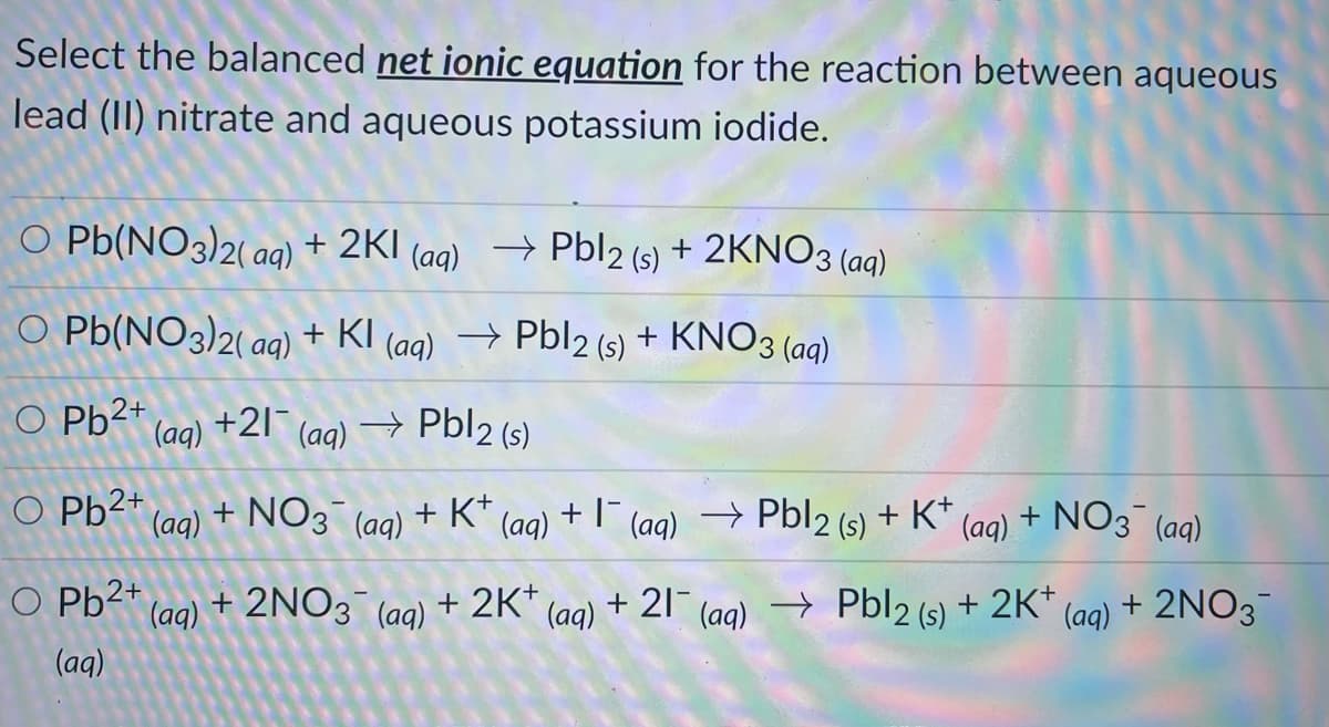 Select the balanced net ionic equation for the reaction between aqueous
lead (II) nitrate and aqueous potassium iodide.
O Pb(NO3)2( aq)
+ 2KI (ag) → Pbl2 (s) + 2KNO3 (aq)
O Pb(NO3)2( aq)
) + KI (aa) → Pbl2 (s) + KNO3 (a)
(aq)
O Pb2+
- Pbl2 (s)
(aq)
+21
(aq)
O Pb2+
+ NO3
+ K* (aq)
+ (ag) → Pbl2 (s) + K*
(aq).
+ NO3 (aq)
(aq)
(aq)
O Pb2+
(aq)
+ 2NO3
+ 2K+
+ 21-
→
Pbl2 (s) + 2K* (ag) + 2NO3
(aq)
(aq)
(aq)
(aq)
