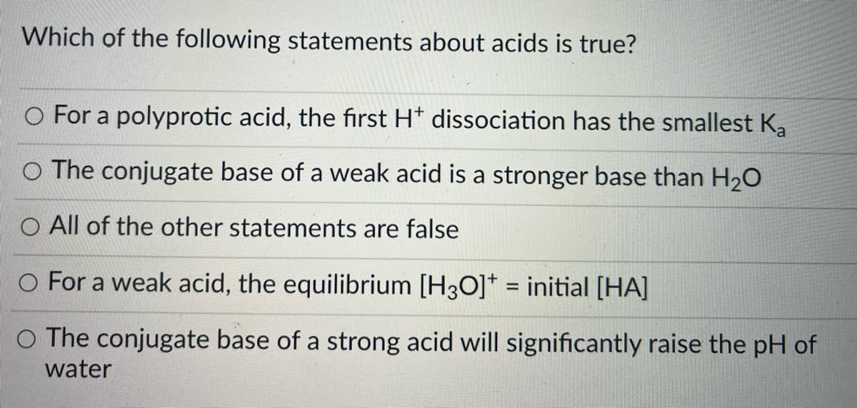 Which of the following statements about acids is true?
O For a polyprotic acid, the first H* dissociation has the smallest K,
O The conjugate base of a weak acid is a stronger base than H20
O All of the other statements are false
O For a weak acid, the equilibrium [H3O]* = initial [HA]
%3D
O The conjugate base of a strong acid will significantly raise the pH of
water
