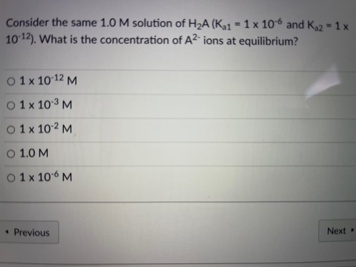 Consider the same 1.0 M solution of H2A (Kal = 1 x 106 and K22 = 1 x
10 12). What is the concentration of A2 ions at equilibrium?
%3D
O 1x 10 12 M
O 1x 103 M
O 1x 10-2 M
O 1.0 M
O 1x 106 M
• Previous
Next »
