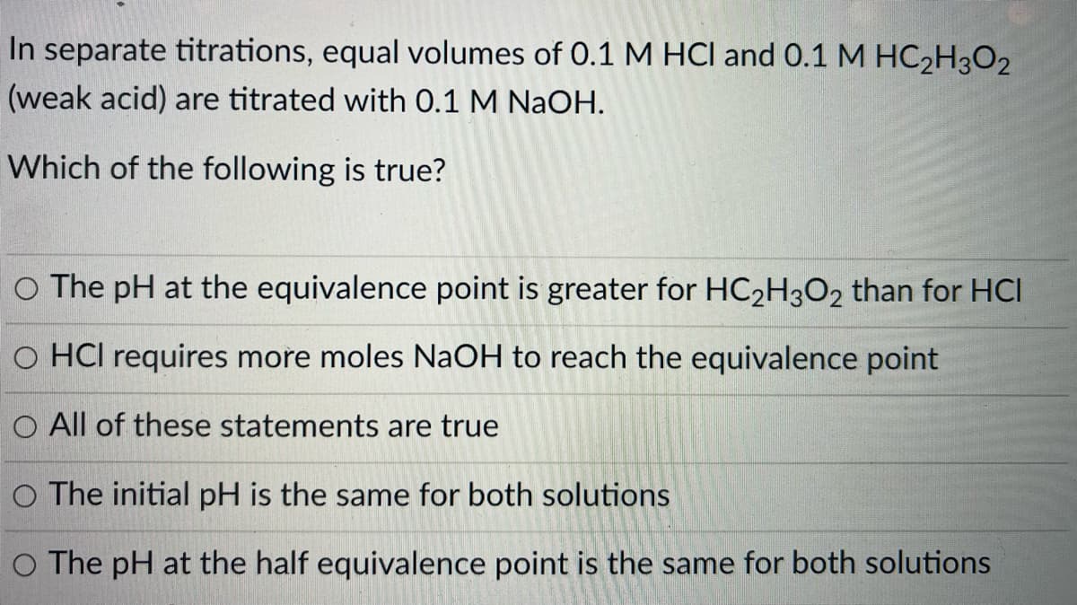 In separate titrations, equal volumes of 0.1 M HCl and 0.1 M HC2H3O2
(weak acid) are titrated with 0.1 M NaOH.
Which of the following is true?
O The pH at the equivalence point is greater for HC2H3O2 than for HCI
O HCI requires more moles NaOH to reach the equivalence point
O All of these statements are true
O The initial pH is the same for both solutions
O The pH at the half equivalence point is the same for both solutions
